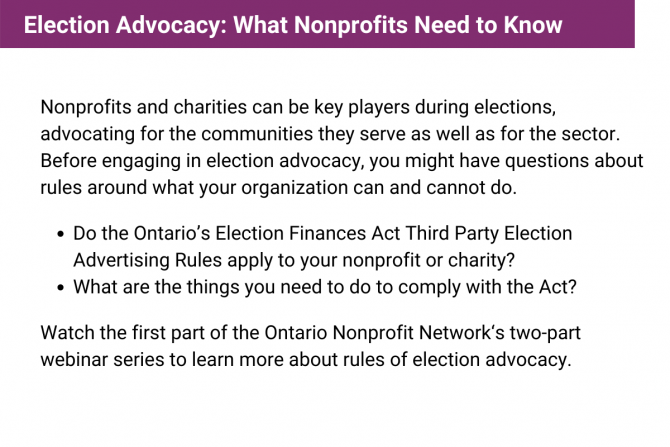 Nonprofits and charities can be key players during elections, advocating for the communities they serve as well as for the sector. Before engaging in election advocacy, you might have questions about rules around what your organization can and cannot do. Watch the first part of the Ontario Nonprofit Network‘s two-part webinar series to learn more about rules of election advocacy.